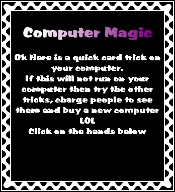 
Computer Magic

Ok Here is a quick card trick on your computer.
If this will not run on your computer then try the other tricks, charge people to see them and buy a new computer
LOL
Click on the hands below
.