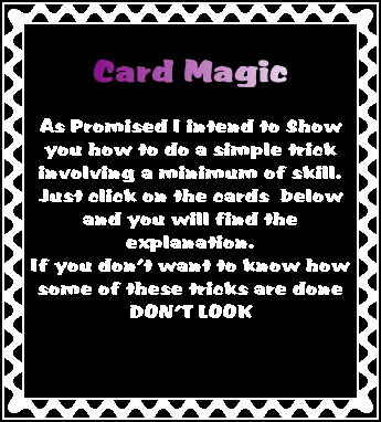 
Card Magic

As Promised I intend to Show you how to do a simple trick involving a minimum of skill.
Just click on the cards  below and you will find the explanation.
If you don’t want to know how some of these tricks are done 
DON’T LOOK
