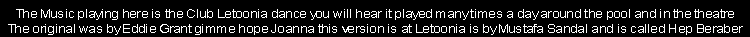 The Music playing here is the Club Letoonia dance you will hear it played many times a day around the pool and in the theatre
The original was by Eddie Grant gimme hope Joanna this version is at Letoonia is by Mustafa Sandal and is called Hep Beraber